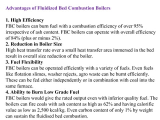 Advantages of Fluidized Bed Combustion Boilers
1. High Efficiency
FBC boilers can burn fuel with a combustion efficiency of over 95%
irrespective of ash content. FBC boilers can operate with overall efficiency
of 84% (plus or minus 2%).
2. Reduction in Boiler Size
High heat transfer rate over a small heat transfer area immersed in the bed
result in overall size reduction of the boiler.
3. Fuel Flexibility
FBC boilers can be operated efficiently with a variety of fuels. Even fuels
like flotation slimes, washer rejects, agro waste can be burnt efficiently.
These can be fed either independently or in combination with coal into the
same furnace.
4. Ability to Burn Low Grade Fuel
FBC boilers would give the rated output even with inferior quality fuel. The
boilers can fire coals with ash content as high as 62% and having calorific
value as low as 2,500 kcal/kg. Even carbon content of only 1% by weight
can sustain the fluidised bed combustion.
 