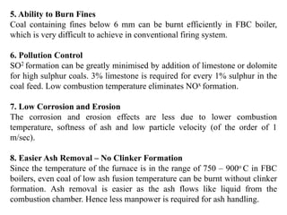 5. Ability to Burn Fines
Coal containing fines below 6 mm can be burnt efficiently in FBC boiler,
which is very difficult to achieve in conventional firing system.
6. Pollution Control
SO2 formation can be greatly minimised by addition of limestone or dolomite
for high sulphur coals. 3% limestone is required for every 1% sulphur in the
coal feed. Low combustion temperature eliminates NOx formation.
7. Low Corrosion and Erosion
The corrosion and erosion effects are less due to lower combustion
temperature, softness of ash and low particle velocity (of the order of 1
m/sec).
8. Easier Ash Removal – No Clinker Formation
Since the temperature of the furnace is in the range of 750 – 900o C in FBC
boilers, even coal of low ash fusion temperature can be burnt without clinker
formation. Ash removal is easier as the ash flows like liquid from the
combustion chamber. Hence less manpower is required for ash handling.
 
