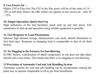 9. Less Excess Air –
Higher CO2 in Flue Gas The CO2 in the flue gases will be of the order of 14 –
15% at full load. Hence, the FBC boiler can operate at low excess air - only 20
– 25%.
10. Simple Operation, Quick Start-Up
High turbulence of the bed facilitates quick start up and shut down. Full
automation of start up and operation using reliable equipment is possible.
11. Fast Response to Load Fluctuations
Inherent high thermal storage characteristics can easily absorb fluctuation in
fuel feed rates. Response to changing load is comparable to that of oil fired
boilers.
12. No Slagging in the Furnace-No Soot Blowing
In FBC boilers, volatilisation of alkali components in ash does not take place
and the ash is non sticky. This means that there is no slagging or soot blowing.
13 Provisions of Automatic Coal and Ash Handling System
Automatic systems for coal and ash handling can be incorporated, making the
plant easy to operate comparable to oil or gas fired installation.
 