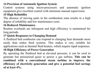 14 Provision of Automatic Ignition System
Control systems using micro-processors and automatic ignition
equipment give excellent control with minimum manual supervision.
15 High Reliability
The absence of moving parts in the combustion zone results in a high
degree of reliability and low maintenance costs.
16 Reduced Maintenance
Routine overhauls are infrequent and high efficiency is maintained for
long periods.
17 Quick Responses to Changing Demand
A fluidized bed combustor can respond to changing heat demands more
easily than stoker fired systems. This makes it very suitable for
applications such as thermal fluid heaters, which require rapid responses.
18 High Efficiency of Power Generation
By operating the fluidized bed at elevated pressure, it can be used to
generate hot pressurized gases to power a gas turbine. This can be
combined with a conventional steam turbine to improve the
efficiency of electricity generation and give a potential fuel savings
of at least 4%.
 