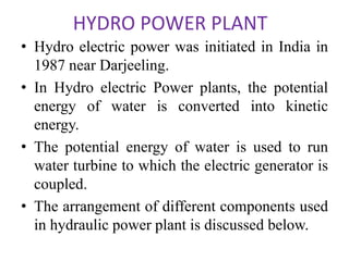 HYDRO POWER PLANT
• Hydro electric power was initiated in India in
1987 near Darjeeling.
• In Hydro electric Power plants, the potential
energy of water is converted into kinetic
energy.
• The potential energy of water is used to run
water turbine to which the electric generator is
coupled.
• The arrangement of different components used
in hydraulic power plant is discussed below.
 
