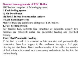 General Arrangements of FBC Boiler
FBC boilers comprise of following systems:
i) Fuel feeding system
ii) Air Distributor
iii) Bed & In-bed heat transfer surface
iv) Ash handling system
Many of these are common to all types of FBC boilers
1. Fuel Feeding system
For feeding fuel, sorbents like limestone or dolomite, usually two
methods are followed: under bed pneumatic feeding and over-bed
feeding.
Under Bed Pneumatic Feeding
If the fuel is coal, it is crushed to 1-6 mm size and pneumatically
transported from feed hopper to the combustor through a feed pipe
piercing the distributor. Based on the capacity of the boiler, the number
of feed points is increased, as it is necessary to distribute the fuel into the
bed uniformly.
 