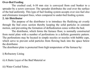 Over-Bed Feeding
The crushed coal, 6-10 mm size is conveyed from coal bunker to a
spreader by a screw conveyor. The spreader distributes the coal over the surface
of the bed uniformly. This type of fuel feeding system accepts over size fuel also
and eliminates transport lines, when compared to under-bed feeding system.
2. Air Distributor
The purpose of the distributor is to introduce the fluidizing air evenly
through the bed cross section thereby keeping the solid particles in constant
motion, and preventing the formation of defluidization zones within the bed.
The distributor, which forms the furnace floor, is normally constructed
from metal plate with a number of perforations in a definite geometric pattern.
The perforations may be located in simple nozzles or nozzles with bubble caps,
which serve to prevent solid particles from flowing back into the space below
the distributor.
The distributor plate is protected from high temperature of the furnace by:
i) Refractory Lining
ii) A Static Layer of the Bed Material or
iii) Water Cooled Tubes.
 