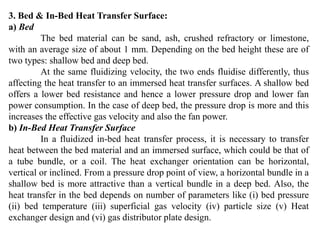 3. Bed & In-Bed Heat Transfer Surface:
a) Bed
The bed material can be sand, ash, crushed refractory or limestone,
with an average size of about 1 mm. Depending on the bed height these are of
two types: shallow bed and deep bed.
At the same fluidizing velocity, the two ends fluidise differently, thus
affecting the heat transfer to an immersed heat transfer surfaces. A shallow bed
offers a lower bed resistance and hence a lower pressure drop and lower fan
power consumption. In the case of deep bed, the pressure drop is more and this
increases the effective gas velocity and also the fan power.
b) In-Bed Heat Transfer Surface
In a fluidized in-bed heat transfer process, it is necessary to transfer
heat between the bed material and an immersed surface, which could be that of
a tube bundle, or a coil. The heat exchanger orientation can be horizontal,
vertical or inclined. From a pressure drop point of view, a horizontal bundle in a
shallow bed is more attractive than a vertical bundle in a deep bed. Also, the
heat transfer in the bed depends on number of parameters like (i) bed pressure
(ii) bed temperature (iii) superficial gas velocity (iv) particle size (v) Heat
exchanger design and (vi) gas distributor plate design.
 