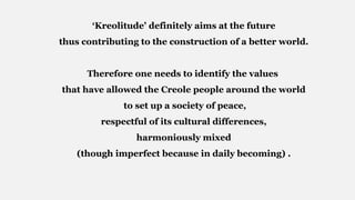 ‘Kreolitude’ definitely aims at the future
thus contributing to the construction of a better world.
Therefore one needs to identify the values
that have allowed the Creole people around the world
to set up a society of peace,
respectful of its cultural differences,
harmoniously mixed
(though imperfect because in daily becoming) .
 