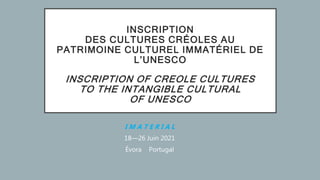 INSCRIPTION
DES CULTURES CRÉOLES AU
PATRIMOINE CULTUREL IMMATÉRIEL DE
L’UNESCO
INSCRIPTION OF CREOLE CULTURES
TO THE INTANGIBLE CULTURAL
OF UNESCO
I M A T E R I A L
18—26 Juin 2021
Évora Portugal
 
