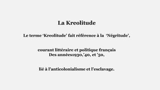 La Kreolitude
Le terme ‘Kreolitude’ fait référence à la ‘Négritude’,
courant littéraire et politique français
Des années1930,’40, et ’50,
lié à l’anticolonialisme et l’esclavage.
 