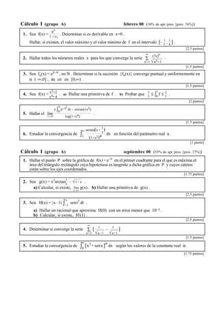 Cálculo I (grupo A) febrero 00 (30% de apr./pres. [pres. 76%]) 
1. Sea f(x) = 
ex 
1–|x| . Determinar si es derivable en x=0 . 
Hallar, si existen, el valor máximo y el valor mínimo de f en el intervalo [– 1 
2 , 1 
4 ] . 
[2.5 puntos] 
∞ (7x)n 
√n2+1 
2. Hallar todos los números reales x para los que converge la serie Σ 
n=1 
. 
[1.5 puntos] 
3. Sea fn(x) = ex–n , n∈N . Determinar si la sucesión {fn(x)} converge puntual y uniformemente en 
i) (–∞,0] , ii) en en [0,∞) . 
. 
[1.5 puntos] 
4. Sea f(x) = x2+2 
x4+4 
2 ≤ ∫1 
. a) Hallar una primitiva de f . b) Probar que 1 
0 f ≤ 2 
3 . 
.[2 puntos] 
5. Hallar el lím 
x→0 
x ∫x 
0 e–t2 
dt – arctan(x2) 
log[1+x4] 
. 
[1.5 puntos] 
6. Estudiar la convergencia de ∫∞ 
1 
arctan(x + 
1 
x) 
(1+x2)a dx en función del parámetro real a . 
[1 punto] 
Cálculo I (grupo A) septiembre 00 (55% de apr./pres. [pres. 27%]) 
1. Hallar el punto P sobre la gráfica de f(x) = e–x en el primer cuadrante para el que es máxima el 
área del triángulo rectángulo cuya hipotenusa es tangente a dicha gráfica en P y cuyos catetos 
están sobre los ejes coordenados. 
.[1.75 puntos] 
2. Sea g(x) = x2arctan1 
x – √1+x . 
a) Calcular, si existe, lím 
x→∞ 
g(x) . b) Hallar una primitiva de g(x) . 
[2.5 puntos] 
3. Sea H(x) = |x–1| ∫x 
–1 
sent3 dt . 
a) Hallar un racional que aproxime H(0) con un error menor que 10–3 . 
b) Calcular, si existe, H'(1) . 
.[2.5 puntos] 
∞ 
[ 1 
4. Determinar si converge la serie Σ 
n=2 
√n–1 
– 1 
√n+1 
] . 
[1.5 puntos] 
5. Estudiar la convergencia de ∫∞ 
0 [x3+ senx]α dx según los valores de la constante real α . 
.[1.75 puntos] 
 
