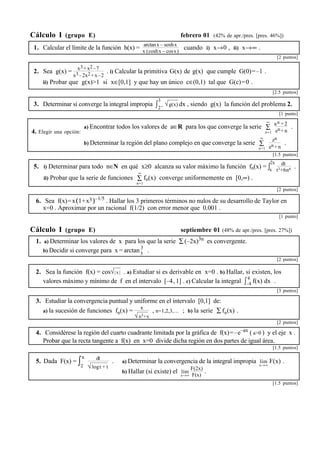 Cálculo I (grupo E) febrero 01 (42% de apr./pres. [pres. 46%]) 
1. Calcular el límite de la función h(x) = arctanx – senhx 
x (coshx – cosx) cuando i) x→0 , ii) x→∞ . 
[2 puntos] 
2. Sea g(x) = x3+x2–7 
x3–2x2+x–2 
. i) Calcular la primitiva G(x) de g(x) que cumple G(0)=–1 . 
ii) Probar que g(x)>1 si x∈[0,1] y que hay un único c∈(0,1) tal que G(c)=0 . 
[2.5 puntos] 
3. Determinar si converge la integral impropia ∫3 
2+ √g(x) dx , siendo g(x) la función del problema 2. 
[1 punto] 
4. Elegir una opción: 
∞ an +2 
a) Encontrar todos los valores de a∈R para los que converge la serie Σ 
n=1 
en+n 
. 
∞ zn 
b) Determinar la región del plano complejo en que converge la serie Σ 
n=1 
en+n 
. 
[1.5 puntos] 
5. i) Determinar para todo n∈N en qué x≥0 alcanza su valor máximo la función fn(x) = ∫2x 
x 
dt 
t3+6n6 . 
∞ 
fn(x) converge uniformemente en [0,∞) . 
ii) Probar que la serie de funciones Σ 
n=1 
[2 puntos] 
6. Sea f(x)=x(1+x3)–1/5 . Hallar los 3 primeros términos no nulos de su desarrollo de Taylor en 
x=0 . Aproximar por un racional f(1/2) con error menor que 0.001 . 
[1 punto] 
Cálculo I (grupo E) septiembre 01 (48% de apr./pres. [pres. 27%]) 
1. a) Determinar los valores de x para los que la serie Σ(–2x)3n es convergente. 
b) Decidir si converge para x = arctan 3 
5 . 
[2 puntos] 
2. Sea la función f(x) = cos√| x | . a) Estudiar si es derivable en x=0 . b) Hallar, si existen, los 
valores máximo y mínimo de f en el intervalo [–4, 1] . c) Calcular la integral ∫ 4 
–4 f(x) dx . 
[3 puntos] 
3. Estudiar la convergencia puntual y uniforme en el intervalo [0,1] de: 
a) la sucesión de funciones fn(x) = x 
√n3+x 
, n=1,2,3,… ; b) la serie Σfn(x) . 
[2 puntos] 
4. Considérese la región del cuarto cuadrante limitada por la gráfica de f(x)=–e–ax ( a>0 ) y el eje x . 
Probar que la recta tangente a f(x) en x=0 divide dicha región en dos partes de igual área. 
[1.5 puntos] 
5. Dada F(x) = ∫x 
2 
dt 
√logt+ t 
. a) Determinar la convergencia de la integral impropia lím 
x→∞ 
F(x) . 
b) Hallar (si existe) el lím 
x→∞ 
F(2x) 
F(x) . 
[1.5 puntos] 
 
