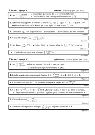 Cálculo I (grupo E) febrero 02 (19% de apr./pres. [pres. 52%]) 
∞ x 2 + arctan n 
1. Sea Σ 
n=1 
√1+n3x2 
. 
a) Discutir para qué valores de x es convergente la serie. 
b) Estudiar si dicha serie converge uniformemente en [1,2] . 
[ 2 puntos ] 
2. a) Estudiar en qué puntos es continua la función f(x) = (1– 1 
x ) log|1–x2 | , f(–1)=f(0)=f(1)=0 . 
b) Determinar si existe f'(0) . Probar que existe algún c∈(0,1) tal que f'(c)=0 . 
[ 2.5 puntos ] 
3. Aproximar log 3 
4 con un polinomio de Taylor de orden 2 , dando una cota del error cometido. 
[ 1 punto ] 
4. Calcular la integral ∫ 0 
–π/6 
cosx 
3senx – 2cos2x 
dx . 
[ 2 puntos ] 
5. Sea F(x) = ∫ 1/x2 
–1/x 
∞ 
(–1)n F(n) converge. 
e–t4 dt . a) Hallar F'(1) . b) Estudiar si la serie Σ 
n=1 
[ 1.5 puntos ] 
6. Estudiar la convergencia de la integral ∫1 
0 
ex–cosx 
x3/2 dx . 
[ 1 punto ] 
Cálculo I (grupo E) septiembre 02 (25% de apr./pres. [pres. 30%]) 
∞ (5x)n–1 
1. Sea Σ 
n=1 
(x2 + 6)n . a) Discutir para qué valores de x es convergente. 
b) Estudiar si converge uniformemente en [5,6] . 
[ 2 puntos ] 
2. Estudiar en qué puntos es continua la función: f(x) = x2 senπx 
1 – cosπx si x∉Z , f(x)=0 si x∈Z . 
[ 1.5 puntos ] 
3. Calcular el coeficiente de x4 del desarrollo de Taylor en torno a x=0 de log(1+2x) 
1+2x . 
[ 1 punto ] 
4. Sea f(x) = x2e–x2 . a) Si H(x) = ∫2x 
x f(t) dt , hallar el valor de x para el que H(x) es máximo. 
b) Dibujar aproximadamente la gráfica de f y probar que el valor máximo de H es menor que 1/2 . 
[ 2.5 puntos ] 
5. Calcular la integral ∫5 
4 
dx 
x – 4√x–4 
. 
[ 1.5 puntos ] 
6. Estudiar la convergencia de la integral ∫∞ 
2 
x 
xn – 8 
dx según los valores de n∈N . 
[ 1.5 puntos ] 
 