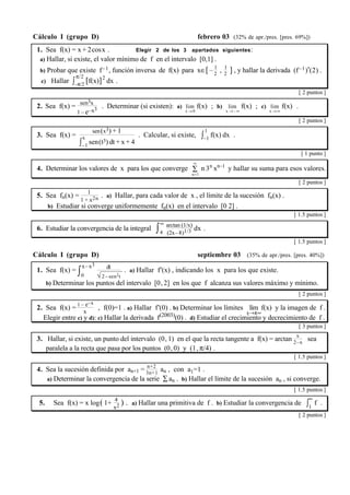 Cálculo I (grupo D) febrero 03 (32% de apr./pres. [pres. 69%]) 
1. Sea f(x) = x + 2cosx . Elegir 2 de los 3 apartados siguientes: 
a) Hallar, si existe, el valor mínimo de f en el intervalo [0,1] . 
b) Probar que existe f–1, función inversa de f(x) para x∈[ – 1 
2 , 1 
2 ] , y hallar la derivada (f–1)'(2) . 
c) Hallar ∫ π/2 
–π/2 [f(x)]2 dx . 
[ 2 puntos ] 
2. Sea f(x) = sen3x 
1 – e–x3 . Determinar (si existen): a) lim 
x→0 
f(x) ; b) lim 
x→– ∞ 
f(x) ; c) lim 
x→∞ 
f(x) . 
[ 2 puntos ] 
3. Sea f(x) = sen(x3) + 1 
∫x 
–1 sen(t3) dt + x+ 4 
. Calcular, si existe, ∫ 1 
–1 f(x) dx . 
[ 1 punto ] 
∞ 
n 3n xn–1 y hallar su suma para esos valores. 
4. Determinar los valores de x para los que converge Σ 
n=1 
[ 2 puntos ] 
5. Sea fn(x) = 1 
1 + x2n . a) Hallar, para cada valor de x , el límite de la sucesión fn(x) . 
b) Estudiar si converge uniformemente fn(x) en el intervalo [0 2] . 
[ 1.5 puntos ] 
6. Estudiar la convergencia de la integral ∫∞ 
4 
arctan (1/x) 
(2x–8)1/3 dx . 
[ 1.5 puntos ] 
Cálculo I (grupo D) septiembre 03 (35% de apr./pres. [pres. 40%]) 
x3 
1. Sea f(x) = ∫ x–dt 
0 
√2–sen2t 
. a) Hallar f'(x) , indicando los x para los que existe. 
b) Determinar los puntos del intervalo [0, 2] en los que f alcanza sus valores máximo y mínimo. 
. 
[ 2 puntos ] 
2. Sea f(x) = 1 – e–x 
x , f(0)=1 . a) Hallar f'(0) . b) Determinar los límites lím 
f(x) y la imagen de f . 
x→±∞ 
Elegir entre c) y d): c) Hallar la derivada f(2003)(0) . d) Estudiar el crecimiento y decrecimiento de f . 
[ 3 puntos ] 
3. Hallar, si existe, un punto del intervalo (0, 1) en el que la recta tangente a f(x) = arctan x 
2–x sea 
paralela a la recta que pasa por los puntos (0, 0) y (1, π/4) . 
[ 1.5 puntos ] 
4. Sea la sucesión definida por an+1 = n+2 
3n+1 an , con a1=1 . 
a) Determinar la convergencia de la serie Σan . b) Hallar el límite de la sucesión an , si converge. 
[ 1.5 puntos ] 
x2 ) . a) Hallar una primitiva de f . b) Estudiar la convergencia de ∫∞ 
5. Sea f(x) = x log( 1+ 4 
1 
f . 
[ 2 puntos ] 
