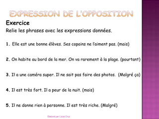 Exercice
Relie les phrases avec les expressions données.

1. Elle est une bonne élèves. Ses copains ne l’aiment pas. (mais)


2. On habite au bord de la mer. On va rarement à la plage. (pourtant)


3. Il a une caméra super. Il ne sait pas faire des photos. (Malgré ça)


4. Il est très fort. Il a peur de la nuit. (mais)


5. Il ne donne rien à personne. Il est très riche. (Malgré)

                       Élaboré par Lúcia Cruz
 