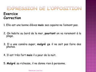 Exercice
Correction
1. Elle est une bonne élèves mais ses copains ne l’aiment pas.


2. On habite au bord de la mer, pourtant on va rarement à la
   plage.


3. Il a une caméra super, malgré ça il ne sait pas faire des
  photos.


4. Il est très fort mais il a peur de la nuit.


5. Malgré sa richesse, il ne donne rien à personne.

                      Élaboré par Lúcia Cruz
 