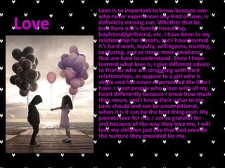 • Love is so important to know because one
         who never experiences any kind of love, is
Love     definitely missing out. Whether that be
         love from one’s family, friendship,
         boyfriend/girlfriend, etc. I have been in my
         relationship for 8 years, but I have learned
         it’s hard work, loyalty, willingness, trusting,
         confusing, and so many more emotions
         that are hard to understand. Since I have
         learned what love is, I give different advice
         to friends who are struggling with their
         relationships, as oppose to a girl who is
         single and has never experienced the love I
         have. I treat people who I love with all my
         heart differently because I know how much
         they mean, and I know their value to me.
         Love should and can be unconditional,
         when it is it can be the best thing ever. My
         parents love for me, I am so grateful for
         and because of the way they love me, I will
         love my children just like that and provide
         the nurture they provided for me.
 
