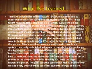 What I’ve Learned….
• Thanks to assignments and discussions in class I have been able to
  choose which issues are worth evaluating, and which are not. I have
  taught myself to take a step back in a situation, evaluate the most
  important points, and choose the best decision. Decision making is very
  important and can be crucial depending on the situation. When making
  decisions, one should consider both sides, think which side will benefit
  the most, and truly choose with an important state of mind the most
  logical decision. I recently had an incident with some friends, I did not
  want to be the person to confront the problem, because I was always
  that person. After a month of no communication with people who I
  spoke to on a daily basis, I decided to send a text wishing them a happy
  thanksgiving and hope they enjoyed their day. I did not want to do that,
  but this class taught me decisions are important, and sometimes you
  have to make decisions and moves you don’t necessarily want to, but at
  the end of the day you’re satisfied knowing YOU were the bigger
  responsible person. I’m glad I took this course with Prof .Marteney, who
  created a very smooth online course for students to enjoy and learn.
 