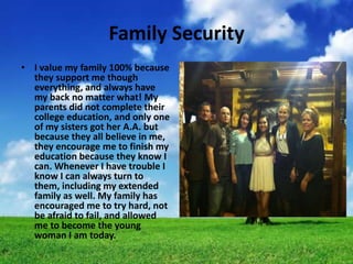 Family Security
• I value my family 100% because
  they support me though
  everything, and always have
  my back no matter what! My
  parents did not complete their
  college education, and only one
  of my sisters got her A.A. but
  because they all believe in me,
  they encourage me to finish my
  education because they know I
  can. Whenever I have trouble I
  know I can always turn to
  them, including my extended
  family as well. My family has
  encouraged me to try hard, not
  be afraid to fail, and allowed
  me to become the young
  woman I am today.
 