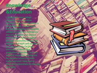 Knowledge
&Education
I, along with most college
students, value education
because I know that education is
very important. It takes hard
work and dedication to complete
college, but with the willingness
one can complete and achieve
their dreams. I have struggled
through community college, but
through hard work and sacrifice, I
just submitted my Cal State
University of Northridge
application yesterday. I am very
proud of myself for coming this
far, because school has been
really hard and I have had to
focus and concentrate on the long
term goal.
 