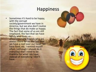Happiness
• Sometimes it’s hard to be happy,
  with the corrupt
  society/government we have in
  America, but we also don’t realize
  the things that do make us happy.
  The fact that some of us are still
  employed, the fact that we have
  family who loves us
  unconditionally, friends who are
  always there for us, the fact that
  we have a roof over our head, we
  have food, etc. I remind myself
  often, (although I should do it
  everyday) that I need to be
  thankful for what I do have
  instead of everything I don’t
  have.
 