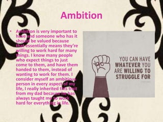 Ambition
• Ambition is very important to
  have and someone who has it
  should be valued because
  that essentially means they’re
  willing to work hard for many
  things. I know many people
  who expect things to just
  come to them, and have them
  handed to them, instead of
  wanting to work for them. I
  consider myself an ambitious
  person in every aspect of my
  life, I really inherited this trait
  from my dad because he has
  always taught me to work
  hard for everything in life.
 