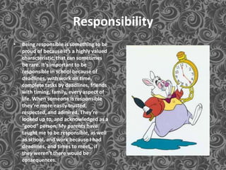 Responsibility
•   Being responsible is something to be
    proud of because it’s a highly valued
    characteristic, that can sometimes
    be rare. It’s important to be
    responsible in school because of
    deadlines, with work on time,
    complete tasks by deadlines, friends
    with timing, family, every aspect of
    life. When someone is responsible
    they’re more easily trusted,
    respected, and admired. They’re
    looked up to, and acknowledged as a
    “good” person. My parents have
    taught me to be responsible, as well
    as school, and work because I had
    deadlines, and times to meet,, if
    they weren’t there would be
    consequences.
 