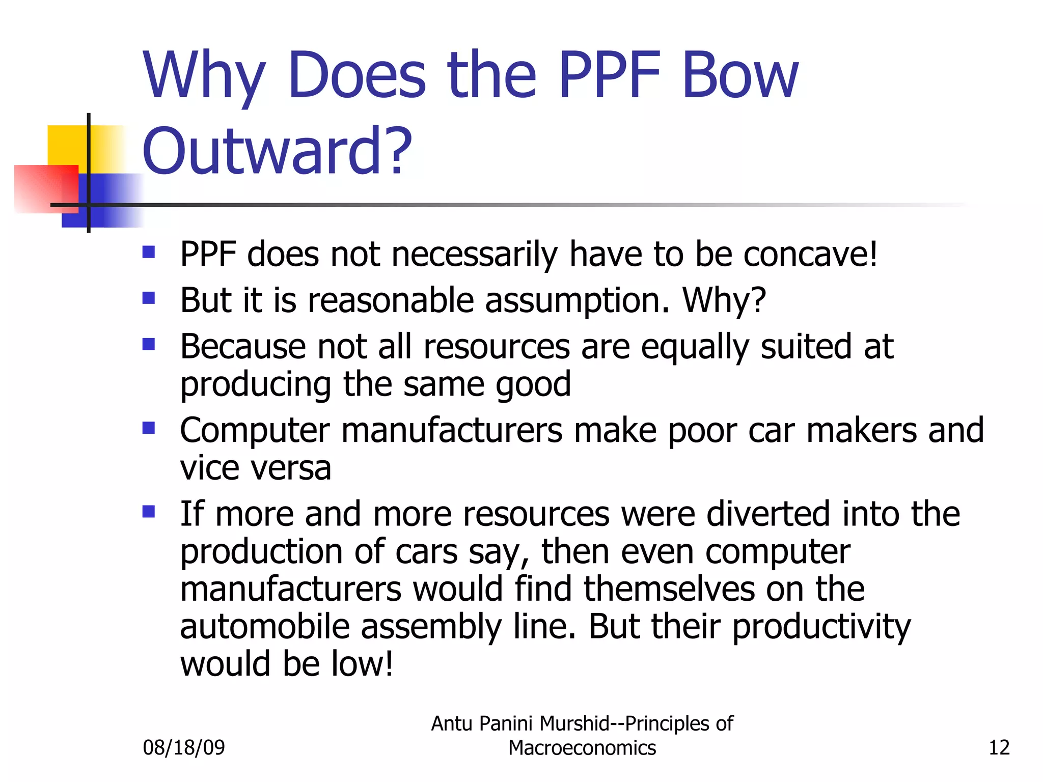 Why Does the PPF Bow Outward? PPF does not necessarily have to be concave! But it is reasonable assumption. Why? Because not all resources are equally suited at producing the same good Computer manufacturers make poor car makers and vice versa If more and more resources were diverted into the production of cars say, then even computer manufacturers would find themselves on the automobile assembly line. But their productivity would be low! 08/18/09 Antu Panini Murshid--Principles of Macroeconomics 