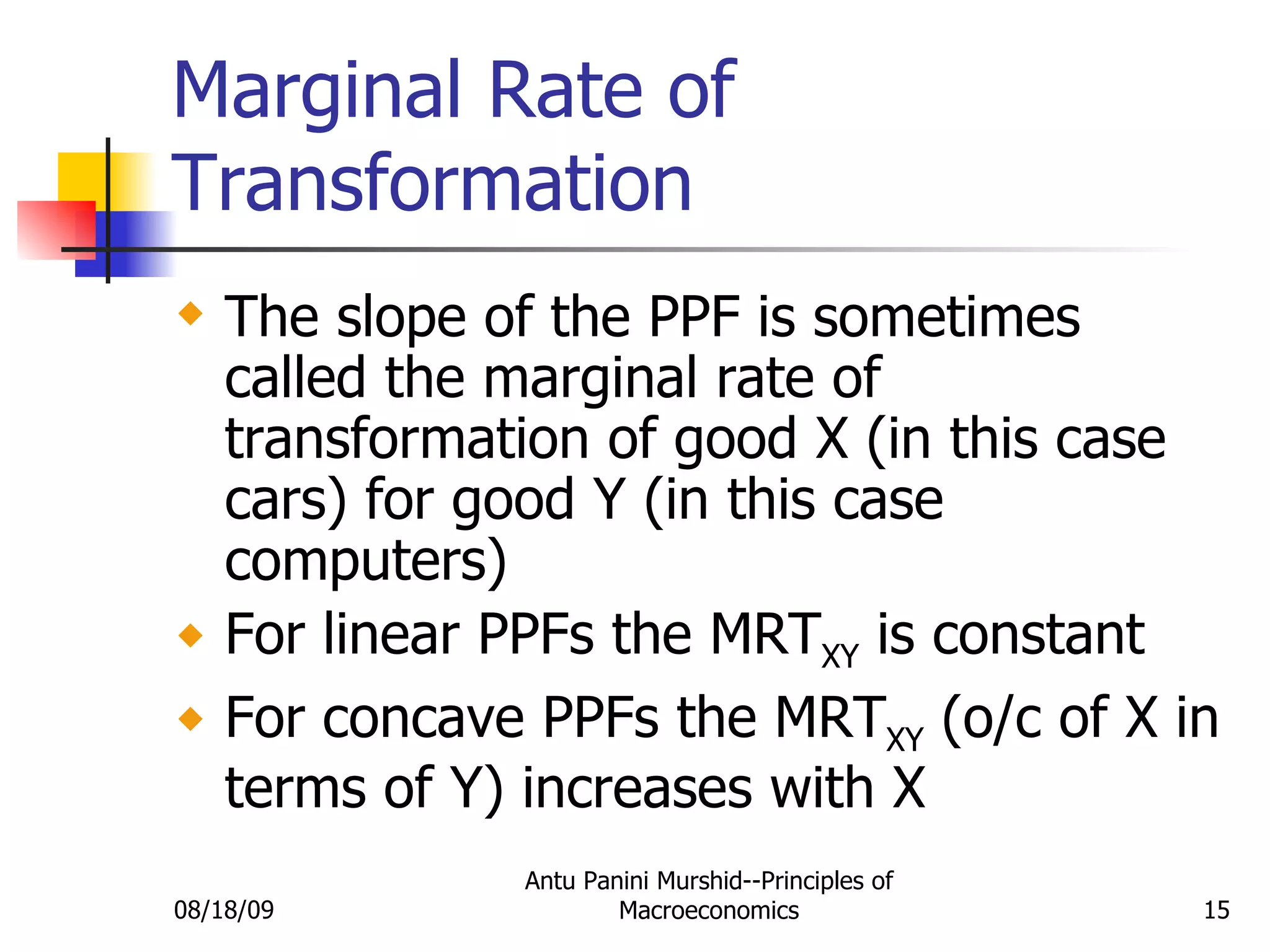 Marginal Rate of Transformation The slope of the PPF is sometimes called the marginal rate of transformation of good X (in this case cars) for good Y (in this case computers) For linear PPFs the MRT XY  is constant For concave PPFs the MRT XY  (o/c of X in terms of Y) increases with X 08/18/09 Antu Panini Murshid--Principles of Macroeconomics 