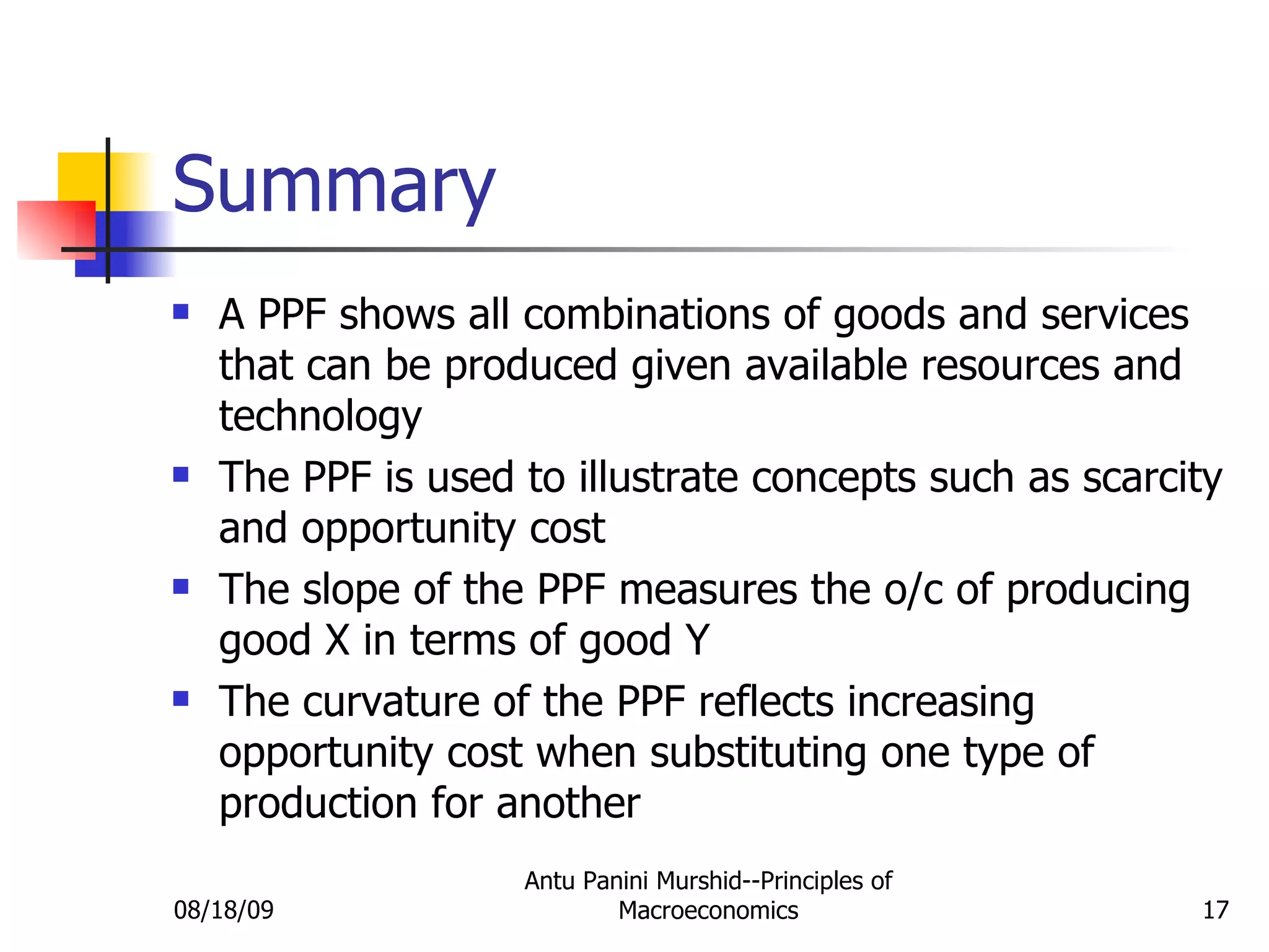Summary A PPF shows all combinations of goods and services that can be produced given available resources and technology The PPF is used to illustrate concepts such as scarcity and opportunity cost The slope of the PPF measures the o/c of producing good X in terms of good Y The curvature of the PPF reflects increasing opportunity cost when substituting one type of production for another 08/18/09 Antu Panini Murshid--Principles of Macroeconomics 