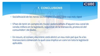  Socialització de les noves tecnologies i l'avenç cada cop més ràpid
 S’han de tenir en compte els riscos i potencialitats d'aquest nou canal de
venda; millora en la legislació, seguretat de la transacció, protecció del
consumidor i de dades
 En resum, el comerç electrònic està obrint un nou món pel que fa a les
transaccions comercials la qual cosa implica un canvi en tota la legislació
aplicable.
9
7. CONCLUSIONS
 