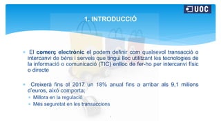  El comerç electrònic el podem definir com qualsevol transacció o
intercanvi de béns i serveis que tingui lloc utilitzant les tecnologies de
la informació o comunicació (TIC) enlloc de fer-ho per intercanvi físic
o directe
 Creixerà fins al 2017 un 18% anual fins a arribar als 9,1 milions
d’euros, aixó comporta;
 Millora en la regulació
 Més seguretat en les transaccions
1
1. INTRODUCCIÓ
 