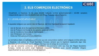 2. ELS COMERÇOS ELECTRÒNICS
2.1. LEGISLACIÓ APLICABLE
2
Actualment, a Espanya, hi ha unes 80.000 botigues on-line aproximadament i 22.000 venedors
independents operant des de plataformes com Ebay, Picasssa web o Pixmania.
A aquestes botigues que operen des de Espanya, els hi és d’aplicació la següent legislació:
• Llei de Serveis de la Societat de la Informació (LSSI).
• Llei de Protecció de Dades de de caràcter personal (LOPD).
• Llei de Condicions Generals de Contractació.
• Llei d’Ordenació del Comerç.
• Ordre de l’IVA aplicat al Comerç Electrònic.
La normativa citada és aplicable a contractes que els consumidors realitzin amb botigues on-line amb seu
a Espanya i en països de l’Espai Econòmic Europeu sempre que la legislació espanyola sigui més
favorable per al consumidor que la del país on tingui seu la botiga de e-commerce.
En cas de concertar contractes amb prestadors d'e-commerce amb seu fora de l’Espai Econòmic
Europeu, només es podrà exigir l'aplicació d’aquesta legislació quan aquest prestador dirigeixi
específicament la seva activitat al mercat espanyol.
 