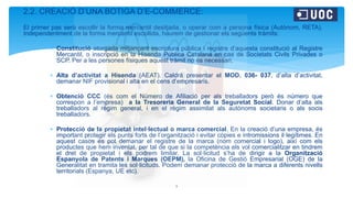 2.2. CREACIÓ D’UNA BOTIGA D’E-COMMERCE:
El primer pas serà escollir la forma mercantil desitjada, o operar com a persona física (Autònom, RETA).
Independentment de la forma mercantil escollida, haurem de gestionar els següents tràmits:
 Constitució atorgada mitjançant escriptura pública i registre d’aquesta constitució al Registre
Mercantil, o inscripció en la Hisenda Pública Catalana en cas de Societats Civils Privades o
SCP. Per a les persones físiques aquest tràmit no és necessari.
 Alta d’activitat a Hisenda (AEAT). Caldrà presentar el MOD. 036- 037, d’alta d’activitat,
demanar NIF provisional i alta en el cens d’empresaris.
 Obtenció CCC (és com el Número de Afiliació per als treballadors però és número que
correspon a l’empresa) a la Tresoreria General de la Seguretat Social. Donar d’alta als
treballadors al règim general, i en el règim assimilat als autònoms societaris o als socis
treballadors.
 Protecció de la propietat intel·lectual o marca comercial. En la creació d’una empresa, és
important protegir els punts forts de l’organització i evitar còpies e intromissions il·legítimes. En
aquest casos es pot demanar el registre de la marca (nom comercial i logo), així com els
productes que hem inventat, per tal de que si la competència els vol comercialitzar en tindrem
el dret de propietat i els podrem limitar. La sol·licitud s’ha de dirigir a la Organització
Espanyola de Patents i Marques (OEPM), la Oficina de Gestió Empresarial (OGE) de la
Generalitat en tramita les sol·licituds. Podem demanar protecció de la marca a diferents nivells
territorials (Espanya, UE etc).
3
 