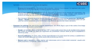  Aprovisionament de proveïdors de serveis de logística:
 Empresa de transports per a l’enviament dels productes. L’elecció d’una empresa i la negociació dels costos
repercutirà en el preu del producte i el marge de benefici empresarial.
 Elecció dels mitjans de pagament amb els que efectuaran el pagament de les compres els consumidors, s’ha
d’intentar escollir un mitjà conegut que els consumidors percebin com a segur, conegut i amb mesures de
protecció de dades (en cas contrari podríem perdre volum de vendes, reticència del consumidor).
 Per a la creació del portal electrònic haurem d’escollir entre serveis en núvol com les plataformes “1&1 Mi web”,
“Arsys”, “Stratos”, o pel contrari, un servei de hosting (caldrà comprovar si és suficientment potent com per
cobrir les nostres necessitats (volum d'informació respecte de la capacitat dels hosts o servidors).
 Empreses de publicitat. Els inicis de les botigues electròniques, són difícils degut a que el més costos d’una botiga
electrònica és atreure els usuaris o consumidors.
 Google, per exemple, ofereix un servei de llocs “VIP” o reserva dels primers llocs en els resultats de les cerques
dels usuaris de Google, de mode que augmentem les possibilitats d’atreure clients ja que la competència a
Internet es voraç.
 Anuncis publicitaris (TV, diaris, ràdio, revistes especialitzades en la nostra secció de comerç o a plataformes o
mitjans els usuaris dels quals són també usuaris dels productes que oferim).
 Bànners web o anuncis a d’altres pàgines web relacionades amb el nostre àmbit comercial i usuaris amb
perfils propensos a comprar els nostres productes.
4
 
