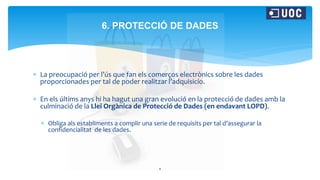  La preocupació per l’ús que fan els comerços electrònics sobre les dades
proporcionades per tal de poder realitzar l’adquisicío.
 En els últims anys hi ha hagut una gran evolució en la protecció de dades amb la
culminació de la Llei Orgànica de Protecció de Dades (en endavant LOPD).
 Obliga als establiments a complir una serie de requisits per tal d’assegurar la
confidencialitat de les dades.
8
6. PROTECCIÓ DE DADES
 