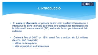  El comerç electrònic el podem definir com qualsevol transacció o
intercanvi de béns i serveis que tingui lloc utilitzant les tecnologies de
la informació o comunicació (TIC) enlloc de fer-ho per intercanvi físic
o directe
 Creixerà fins al 2017 un 18% anual fins a arribar als 9,1 milions
d’euros, aixó comporta;
 Millora en la regulació
 Més seguretat en les transaccions
1
1. INTRODUCCIÓ
 