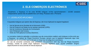 2. ELS COMERÇOS ELECTRÒNICS
2.1. LEGISLACIÓ APLICABLE
2
Actualment, a Espanya, hi ha unes 80.000 botigues on-line aproximadament i 22.000 venedors
independents operant des de plataformes com Ebay, Picasssa web o Pixmania.
A aquestes botigues que operen des de Espanya, els hi és d’aplicació la següent legislació:
• Llei de Serveis de la Societat de la Informació (LSSI).
• Llei de Protecció de Dades de de caràcter personal (LOPD).
• Llei de Condicions Generals de Contractació.
• Llei d’Ordenació del Comerç.
• Ordre de l’IVA aplicat al Comerç Electrònic.
La normativa citada és aplicable a contractes que els consumidors realitzin amb botigues on-line amb seu
a Espanya i en països de l’Espai Econòmic Europeu sempre que la legislació espanyola sigui més
favorable per al consumidor que la del país on tingui seu la botiga de e-commerce.
En cas de concertar contractes amb prestadors d'e-commerce amb seu fora de l’Espai Econòmic
Europeu, només es podrà exigir l'aplicació d’aquesta legislació quan aquest prestador dirigeixi
específicament la seva activitat al mercat espanyol.
 