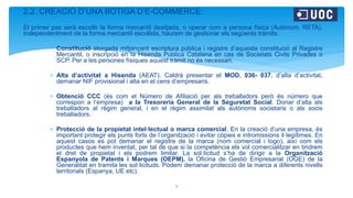 2.2. CREACIÓ D’UNA BOTIGA D’E-COMMERCE:
El primer pas serà escollir la forma mercantil desitjada, o operar com a persona física (Autònom, RETA).
Independentment de la forma mercantil escollida, haurem de gestionar els següents tràmits:
 Constitució atorgada mitjançant escriptura pública i registre d’aquesta constitució al Registre
Mercantil, o inscripció en la Hisenda Pública Catalana en cas de Societats Civils Privades o
SCP. Per a les persones físiques aquest tràmit no és necessari.
 Alta d’activitat a Hisenda (AEAT). Caldrà presentar el MOD. 036- 037, d’alta d’activitat,
demanar NIF provisional i alta en el cens d’empresaris.
 Obtenció CCC (és com el Número de Afiliació per als treballadors però és número que
correspon a l’empresa) a la Tresoreria General de la Seguretat Social. Donar d’alta als
treballadors al règim general, i en el règim assimilat als autònoms societaris o als socis
treballadors.
 Protecció de la propietat intel·lectual o marca comercial. En la creació d’una empresa, és
important protegir els punts forts de l’organització i evitar còpies e intromissions il·legítimes. En
aquest casos es pot demanar el registre de la marca (nom comercial i logo), així com els
productes que hem inventat, per tal de que si la competència els vol comercialitzar en tindrem
el dret de propietat i els podrem limitar. La sol·licitud s’ha de dirigir a la Organització
Espanyola de Patents i Marques (OEPM), la Oficina de Gestió Empresarial (OGE) de la
Generalitat en tramita les sol·licituds. Podem demanar protecció de la marca a diferents nivells
territorials (Espanya, UE etc).
3
 