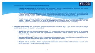  Aprovisionament de proveïdors de serveis de logística:
 Empresa de transports per a l’enviament dels productes. L’elecció d’una empresa i la negociació dels costos
repercutirà en el preu del producte i el marge de benefici empresarial.
 Elecció dels mitjans de pagament amb els que efectuaran el pagament de les compres els consumidors, s’ha
d’intentar escollir un mitjà conegut que els consumidors percebin com a segur, conegut i amb mesures de
protecció de dades (en cas contrari podríem perdre volum de vendes, reticència del consumidor).
 Per a la creació del portal electrònic haurem d’escollir entre serveis en núvol com les plataformes “1&1 Mi web”,
“Arsys”, “Stratos”, o pel contrari, un servei de hosting (caldrà comprovar si és suficientment potent com per
cobrir les nostres necessitats (volum d'informació respecte de la capacitat dels hosts o servidors).
 Empreses de publicitat. Els inicis de les botigues electròniques, són difícils degut a que el més costos d’una botiga
electrònica és atreure els usuaris o consumidors.
 Google, per exemple, ofereix un servei de llocs “VIP” o reserva dels primers llocs en els resultats de les cerques
dels usuaris de Google, de mode que augmentem les possibilitats d’atreure clients ja que la competència a
Internet es voraç.
 Anuncis publicitaris (TV, diaris, ràdio, revistes especialitzades en la nostra secció de comerç o a plataformes o
mitjans els usuaris dels quals són també usuaris dels productes que oferim).
 Bànners web o anuncis a d’altres pàgines web relacionades amb el nostre àmbit comercial i usuaris amb
perfils propensos a comprar els nostres productes.
4
 