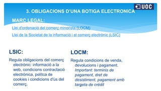 5
3. OBLIGACIONS D’UNA BOTIGA ELECTRONICA
MARC LEGAL:
Llei d'ordenació del comerç minorista (LOCM)
Llei de la Societat de la informació i el comerç electrònic (LSIC)
LSIC:
Regula obligacions del comerç
electrònic: informació a la
web, condicions contractació
electrònica, polítca de
cookies i condicions d'ús del
comerç.
LOCM:
Regula condicions de venda,
devolucions i pagament.
Important: terminis de
pagament, dret de
desistiment, pagament amb
targeta de crèdit
 