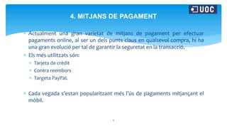  Actualment una gran varietat de mitjans de pagament per efectuar
pagaments online, al ser un dels punts claus en qualsevol compra, hi ha
una gran evolució per tal de garantir la seguretat en la transacció.
 Els més utilitzats són:
 Tarjeta de crèdit
 Contra reembors
 Targeta PayPaL
 Cada vegada s’estan popularitzant més l’ús de pagaments mitjançant el
mòbil.
6
4. MITJANS DE PAGAMENT
 