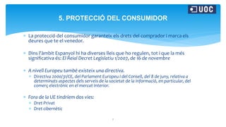  La protecció del consumidor garanteix els drets del comprador i marca els
deures que te el venedor.
 Dins l'àmbit Espanyol hi ha diverses lleis que ho regulen, tot i que la més
significativa és: El Reial Decret Legislatiu 1/2007, de 16 de novembre
 A nivell Europeu també existeix una directiva.
 Directiva 2000/31/CE, del Parlament Europeu i del Consell, del 8 de juny, relativa a
determinats aspectes dels serveis de la societat de la informació, en particular, del
comerç electrònic en el mercat Interior.
 Fora de la UE tindríem dos vies:
 Dret Privat
 Dret cibernètic
7
5. PROTECCIÓ DEL CONSUMIDOR
 