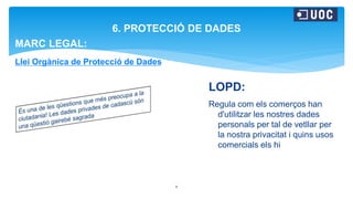 8
6. PROTECCIÓ DE DADES
MARC LEGAL:
Llei Orgànica de Protecció de Dades
LOPD:
Regula com els comerços han
d'utilitzar les nostres dades
personals per tal de vetllar per
la nostra privacitat i quins usos
comercials els hi poden donar.
 