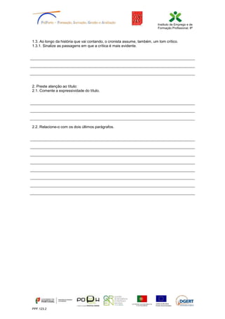 Instituto de Emprego e de
Formação Profissional, IP
PPF.123.2
1.3. Ao longo da história que vai contando, o cronista assume, também, um tom crítico.
1.3.1. Sinalize as passagens em que a crítica é mais evidente.
2. Preste atenção ao título:
2.1. Comente a expressividade do título.
2.2. Relacione-o com os dois últimos parágrafos.
 