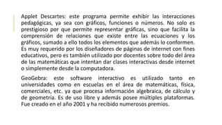Applet Descartes: este programa permite exhibir las interacciones
pedagógicas, ya sea con gráficos, funciones o números. No solo es
prestigioso por que permite representar gráficas, sino que facilita la
comprensión de relaciones que existe entre las ecuaciones y los
gráficos, sumado a ello todos los elementos que además lo conformen.
Es muy requerido por los diseñadores de páginas de internet con fines
educativos, pero es también utilizado por docentes sobre todo del área
de las matemáticas que intentan dar clases interactivas desde internet
o simplemente desde la computadora.
GeoGebra: este software interactivo es utilizado tanto en
universidades como en escuelas en el área de matemáticas, física,
comerciales, etc. ya que procesa información algebraica, de cálculo y
de geometría. Es de uso libre y además posee múltiples plataformas.
Fue creado en el año 2001 y ha recibido numerosos premios.
 
