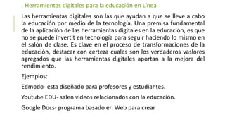 . Herramientas digitales para la educación en Línea
Las herramientas digitales son las que ayudan a que se lleve a cabo
la educación por medio de la tecnología. Una premisa fundamental
de la aplicación de las herramientas digitales en la educación, es que
no se puede invertit en tecnología para seguir haciendo lo mismo en
el salòn de clase. Es clave en el proceso de transformaciones de la
educación, destacar con certeza cuales son los verdaderos vaslores
agregados que las herramientas digitales aportan a la mejora del
rendimiento.
Ejemplos:
Edmodo- esta diseñado para profesores y estudiantes.
Youtube EDU- salen videos relacionados con la educación.
Google Docs- programa basado en Web para crear
 