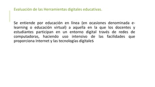 Evaluación de las Herramientas digitales educativas.
Se entiende por educación en línea (en ocasiones denominada e-
learning o educación virtual) a aquella en la que los docentes y
estudiantes participan en un entorno digital través de redes de
computadoras, haciendo uso intensivo de las facilidades que
proporciona Internet y las tecnologías digitales
 