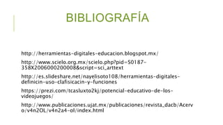 BIBLIOGRAFÍA
http://herramientas-digitales-educacion.blogspot.mx/
http://www.scielo.org.mx/scielo.php?pid=S0187-
358X2006000200008&script=sci_arttext
http://es.slideshare.net/nayelisoto108/herramientas-digitales-
definicin-uso-clafisicacin-y-funciones
https://prezi.com/tcasluxto2kj/potencial-educativo-de-los-
videojuegos/
http://www.publicaciones.ujat.mx/publicaciones/revista_dacb/Acerv
o/v4n2OL/v4n2a4-ol/index.html
 