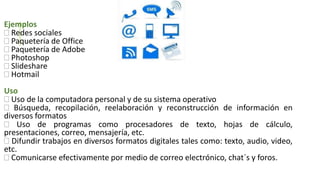 Ejemplos
 Redes sociales
 Paquetería de Office
 Paquetería de Adobe
 Photoshop
 Slideshare
 Hotmail
Uso
 Uso de la computadora personal y de su sistema operativo
 Búsqueda, recopilación, reelaboración y reconstrucción de información en
diversos formatos
 Uso de programas como procesadores de texto, hojas de cálculo,
presentaciones, correo, mensajería, etc.
 Difundir trabajos en diversos formatos digitales tales como: texto, audio, video,
etc.
 Comunicarse efectivamente por medio de correo electrónico, chat´s y foros.
 