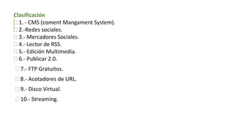 Clasificación
 1. - CMS (coment Mangament System).
 2.-Redes sociales.
 3.- Mercadores Sociales.
 4.- Lector de RSS.
 5.- Edición Multimedia.
 6.- Publicar 2.0.
 7.- FTP Gratuitos.
 8.- Acotadores de URL.
 9.- Disco Virtual.
 10.- Streaming.
 