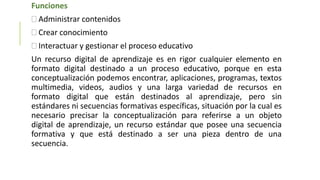 Funciones
 Administrar contenidos
 Crear conocimiento
 Interactuar y gestionar el proceso educativo
Un recurso digital de aprendizaje es en rigor cualquier elemento en
formato digital destinado a un proceso educativo, porque en esta
conceptualización podemos encontrar, aplicaciones, programas, textos
multimedia, videos, audios y una larga variedad de recursos en
formato digital que están destinados al aprendizaje, pero sin
estándares ni secuencias formativas específicas, situación por la cual es
necesario precisar la conceptualización para referirse a un objeto
digital de aprendizaje, un recurso estándar que posee una secuencia
formativa y que está destinado a ser una pieza dentro de una
secuencia.
 