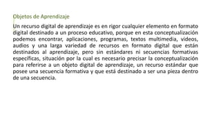 Objetos de Aprendizaje
Un recurso digital de aprendizaje es en rigor cualquier elemento en formato
digital destinado a un proceso educativo, porque en esta conceptualización
podemos encontrar, aplicaciones, programas, textos multimedia, videos,
audios y una larga variedad de recursos en formato digital que están
destinados al aprendizaje, pero sin estándares ni secuencias formativas
específicas, situación por la cual es necesario precisar la conceptualización
para referirse a un objeto digital de aprendizaje, un recurso estándar que
posee una secuencia formativa y que está destinado a ser una pieza dentro
de una secuencia.
 